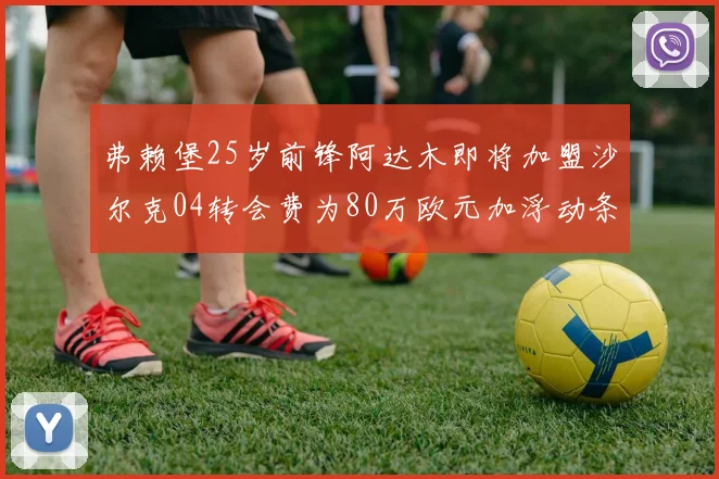 弗赖堡25岁前锋阿达木即将加盟沙尔克04转会费为80万欧元加浮动条件