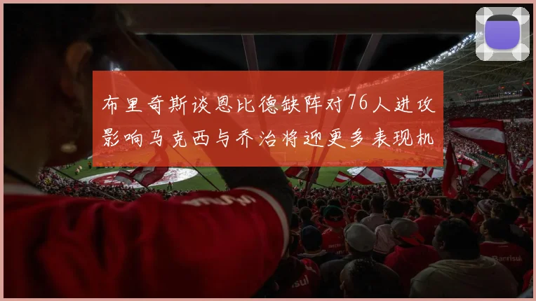 布里奇斯谈恩比德缺阵对76人进攻影响马克西与乔治将迎更多表现机会