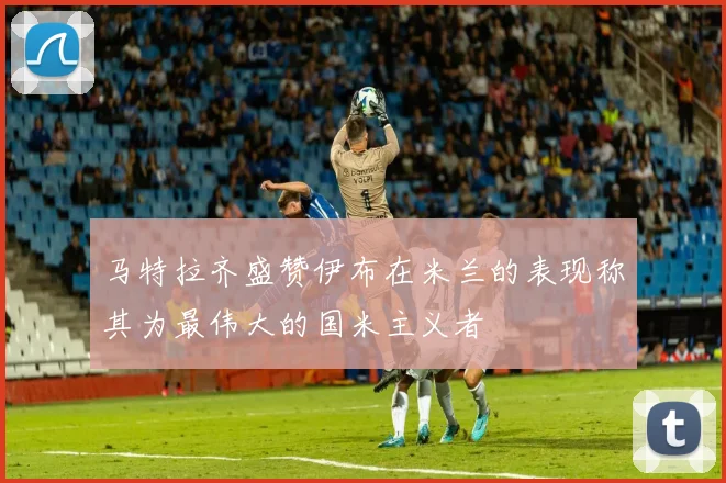 马特拉齐盛赞伊布在米兰的表现称其为最伟大的国米主义者