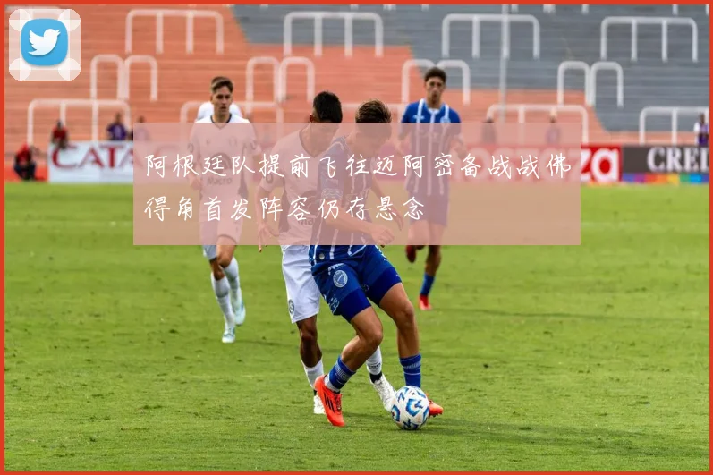 阿根廷队提前飞往迈阿密备战战佛得角首发阵容仍存悬念