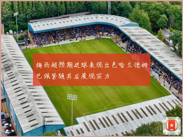 梅西超预期进球表现出色哈兰德姆巴佩紧随其后展现实力