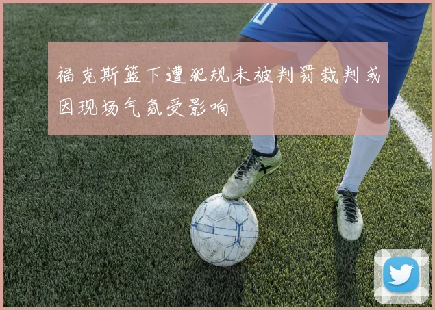 福克斯篮下遭犯规未被判罚裁判或因现场气氛受影响