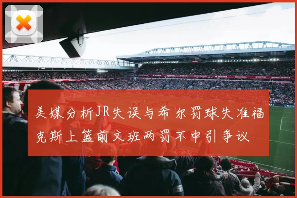 美媒分析JR失误与希尔罚球失准福克斯上篮前文班两罚不中引争议