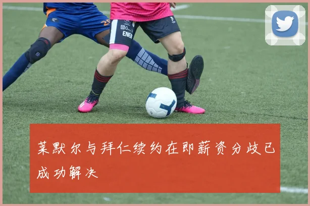 莱默尔与拜仁续约在即薪资分歧已成功解决