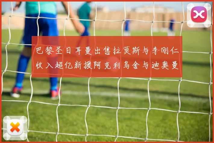 巴黎圣日耳曼出售拉莫斯与李刚仁收入超亿新援阿克利乌舍与迪奥曼德即将加盟