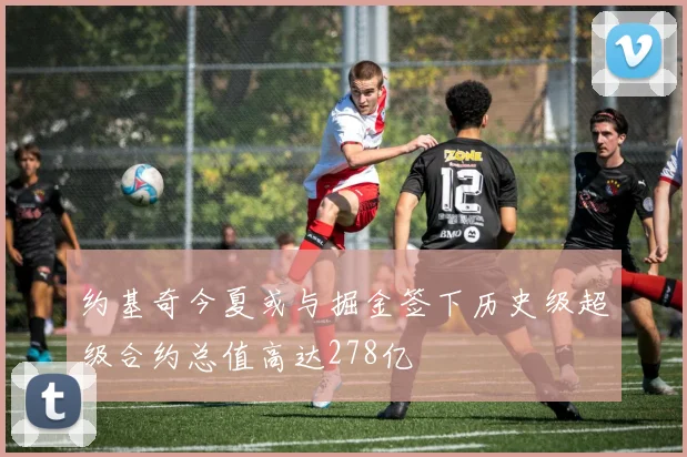 约基奇今夏或与掘金签下历史级超级合约总值高达278亿