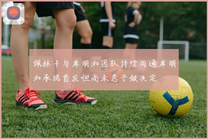 佩林卡与库明加团队持续沟通库明加承诺首发但尚未急于做决定
